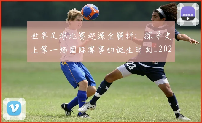 世界足球比赛起源全解析：探寻史上第一场国际赛事的诞生时刻_20260609201528