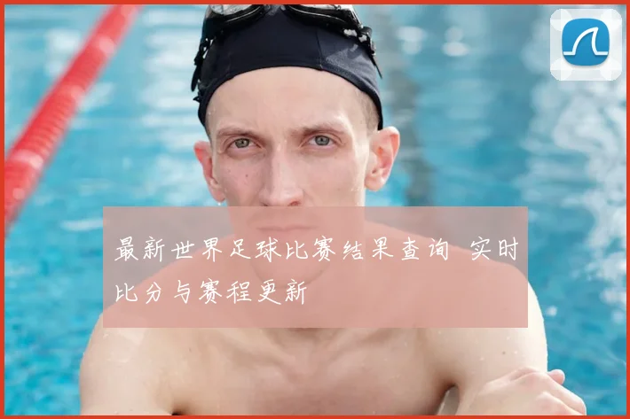 最新世界足球比赛结果查询 实时比分与赛程更新