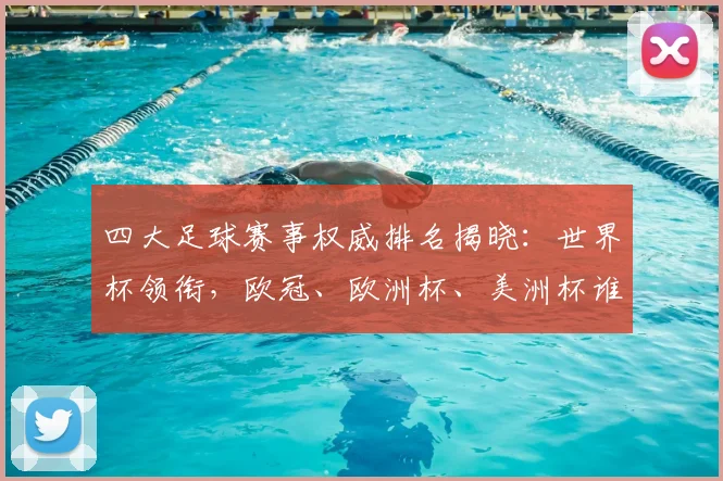 四大足球赛事权威排名揭晓:世界杯领衔,欧冠、欧洲杯、美洲杯谁与争锋?